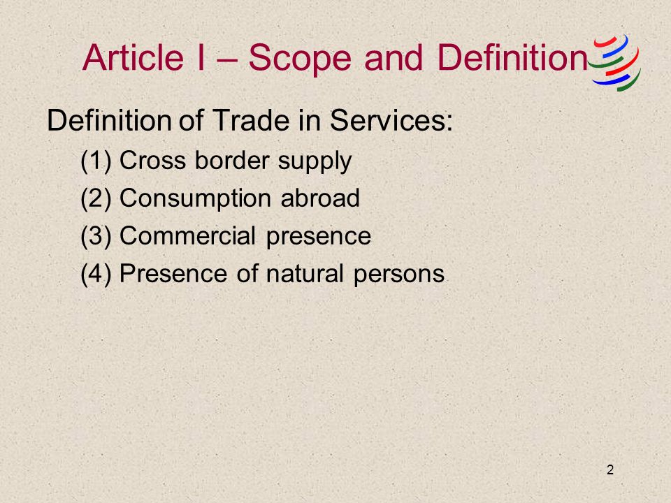 2 Article I – Scope and Definition Definition of Trade in Services: (1) Cross border supply (2) Consumption abroad (3) Commercial presence (4) Presence of natural persons