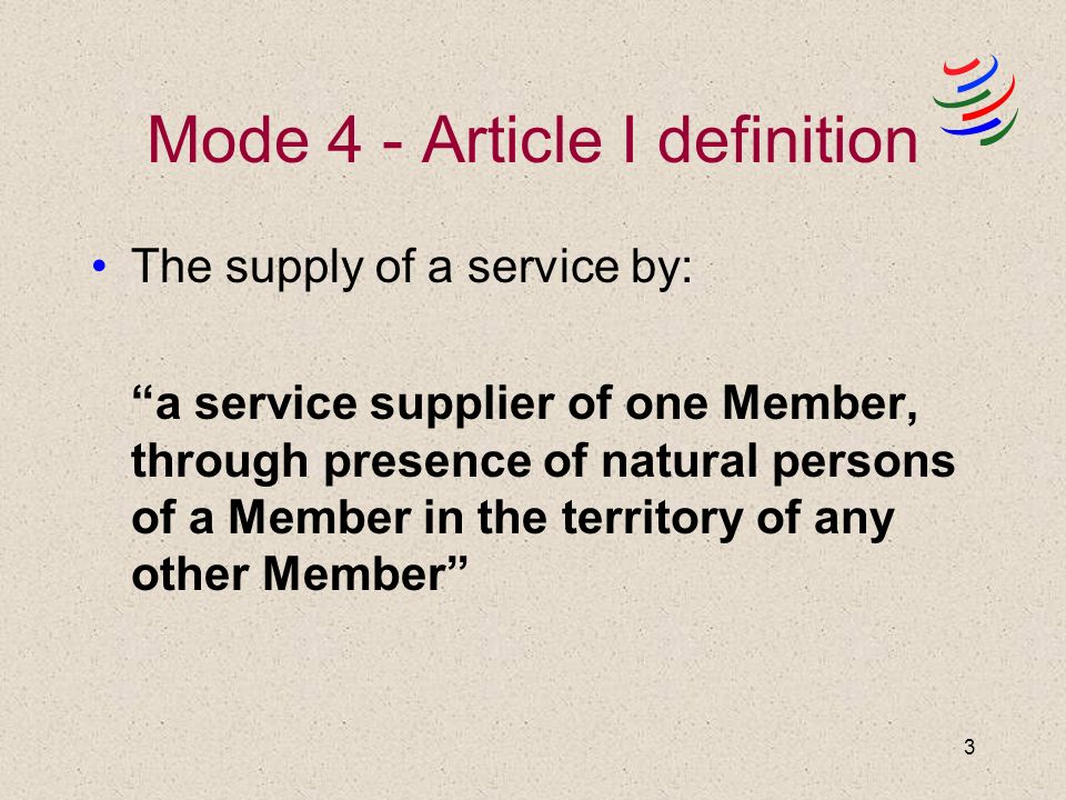 3 Mode 4 - Article I definition The supply of a service by: a service supplier of one Member, through presence of natural persons of a Member in the territory of any other Member