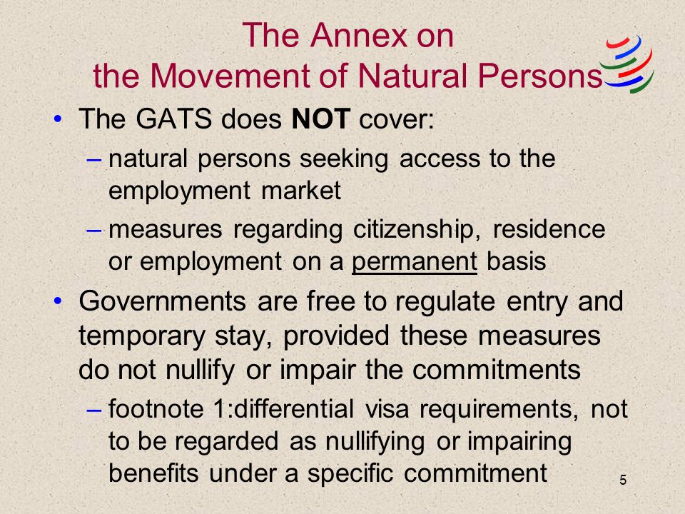 5 The Annex on the Movement of Natural Persons The GATS does NOT cover: –natural persons seeking access to the employment market –measures regarding citizenship, residence or employment on a permanent basis Governments are free to regulate entry and temporary stay, provided these measures do not nullify or impair the commitments –footnote 1:differential visa requirements, not to be regarded as nullifying or impairing benefits under a specific commitment
