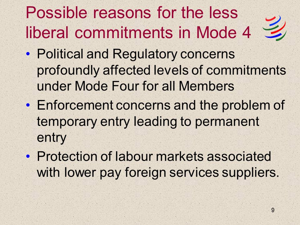 9 Possible reasons for the less liberal commitments in Mode 4 Political and Regulatory concerns profoundly affected levels of commitments under Mode Four for all Members Enforcement concerns and the problem of temporary entry leading to permanent entry Protection of labour markets associated with lower pay foreign services suppliers.
