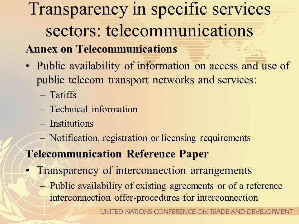 Transparency in specific services sectors: telecommunications Annex on Telecommunications Public availability of information on access and use of public telecom transport networks and services: –Tariffs –Technical information –Institutions – Notification, registration or licensing requirements Telecommunication Reference Paper Transparency of interconnection arrangements –Public availability of existing agreements or of a reference interconnection offer-procedures for interconnection