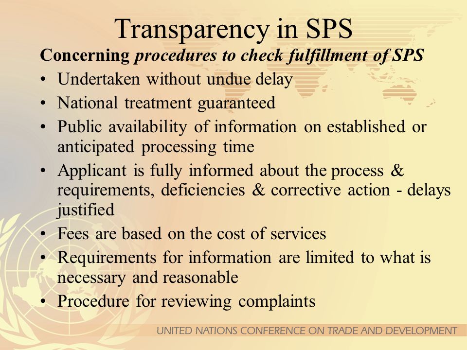 Transparency in SPS Concerning procedures to check fulfillment of SPS Undertaken without undue delay National treatment guaranteed Public availability of information on established or anticipated processing time Applicant is fully informed about the process & requirements, deficiencies & corrective action - delays justified Fees are based on the cost of services Requirements for information are limited to what is necessary and reasonable Procedure for reviewing complaints