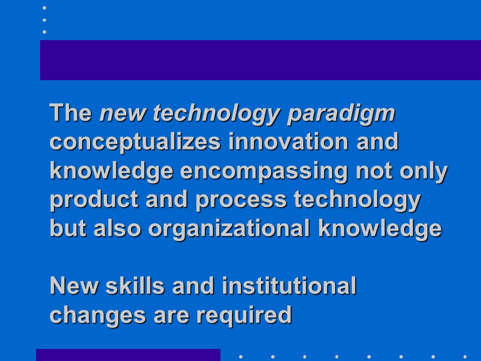 The new technology paradigm conceptualizes innovation and knowledge encompassing not only product and process technology but also organizational knowledge New skills and institutional changes are required