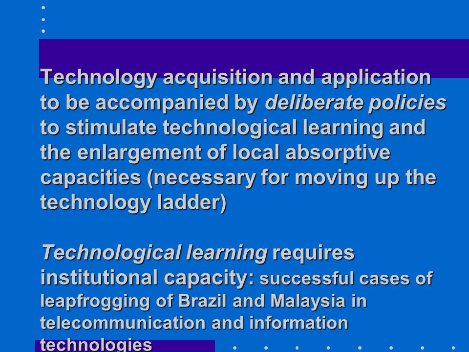 Technology acquisition and application to be accompanied by deliberate policies to stimulate technological learning and the enlargement of local absorptive capacities (necessary for moving up the technology ladder) Technological learning requires institutional capacity: successful cases of leapfrogging of Brazil and Malaysia in telecommunication and information technologies