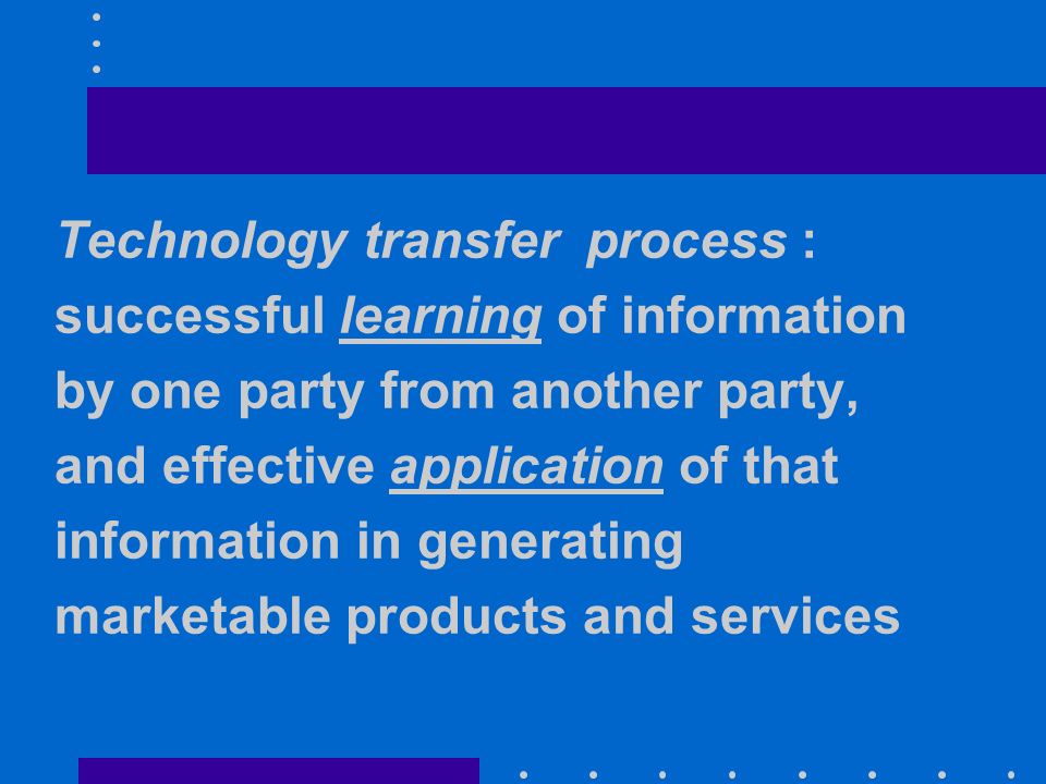 Technology transfer process : successful learning of information by one party from another party, and effective application of that information in generating marketable products and services