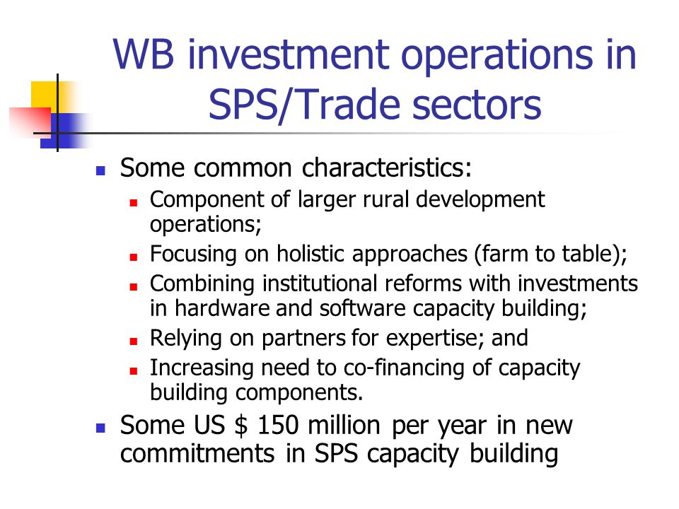 WB investment operations in SPS/Trade sectors Some common characteristics: Component of larger rural development operations; Focusing on holistic approaches (farm to table); Combining institutional reforms with investments in hardware and software capacity building; Relying on partners for expertise; and Increasing need to co-financing of capacity building components.