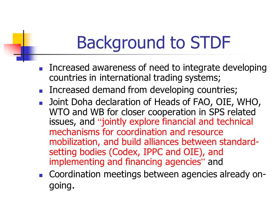 Background to STDF Increased awareness of need to integrate developing countries in international trading systems; Increased demand from developing countries; Joint Doha declaration of Heads of FAO, OIE, WHO, WTO and WB for closer cooperation in SPS related issues, and jointly explore financial and technical mechanisms for coordination and resource mobilization, and build alliances between standard- setting bodies (Codex, IPPC and OIE), and implementing and financing agencies and Coordination meetings between agencies already on- going.