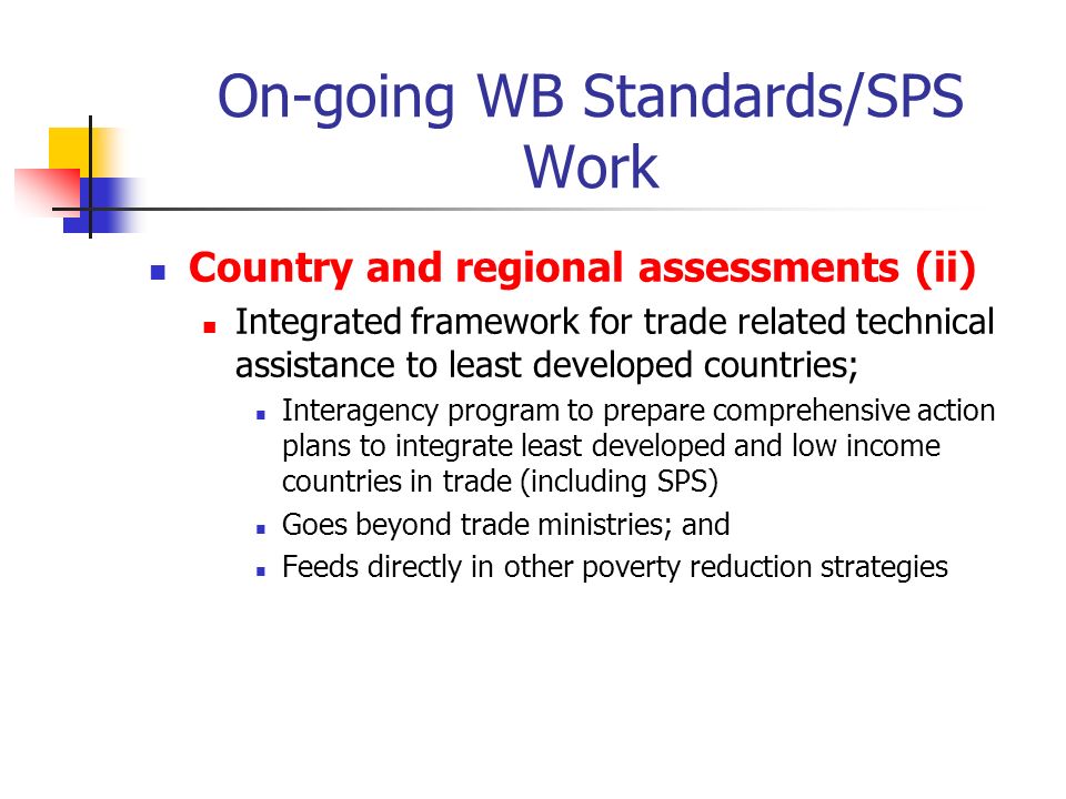 On-going WB Standards/SPS Work Country and regional assessments (ii) Integrated framework for trade related technical assistance to least developed countries; Interagency program to prepare comprehensive action plans to integrate least developed and low income countries in trade (including SPS) Goes beyond trade ministries; and Feeds directly in other poverty reduction strategies