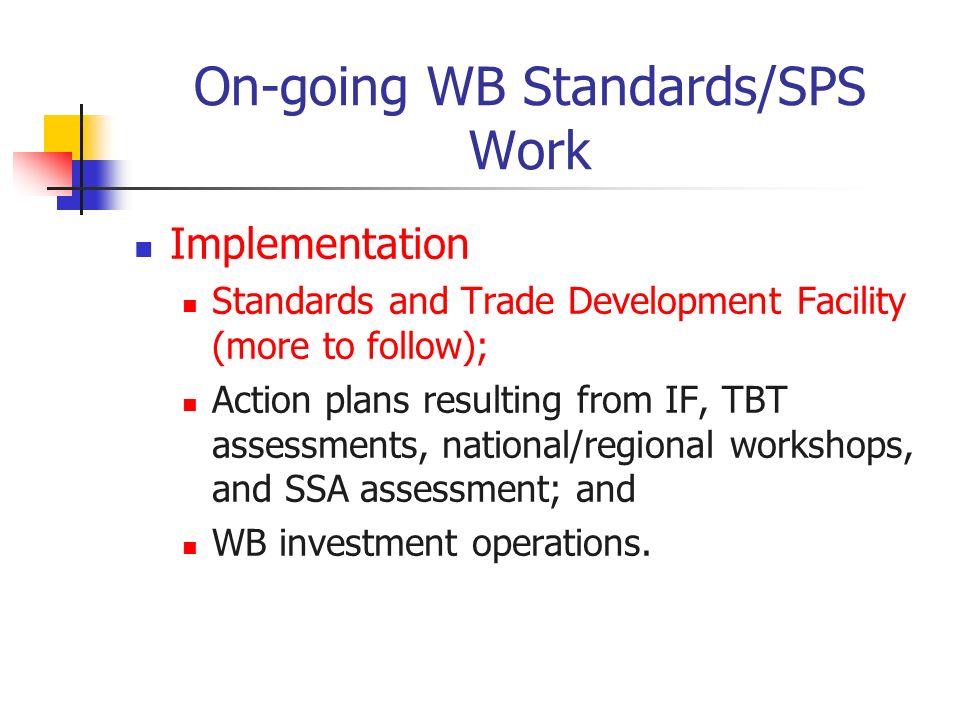 On-going WB Standards/SPS Work Implementation Standards and Trade Development Facility (more to follow); Action plans resulting from IF, TBT assessments, national/regional workshops, and SSA assessment; and WB investment operations.