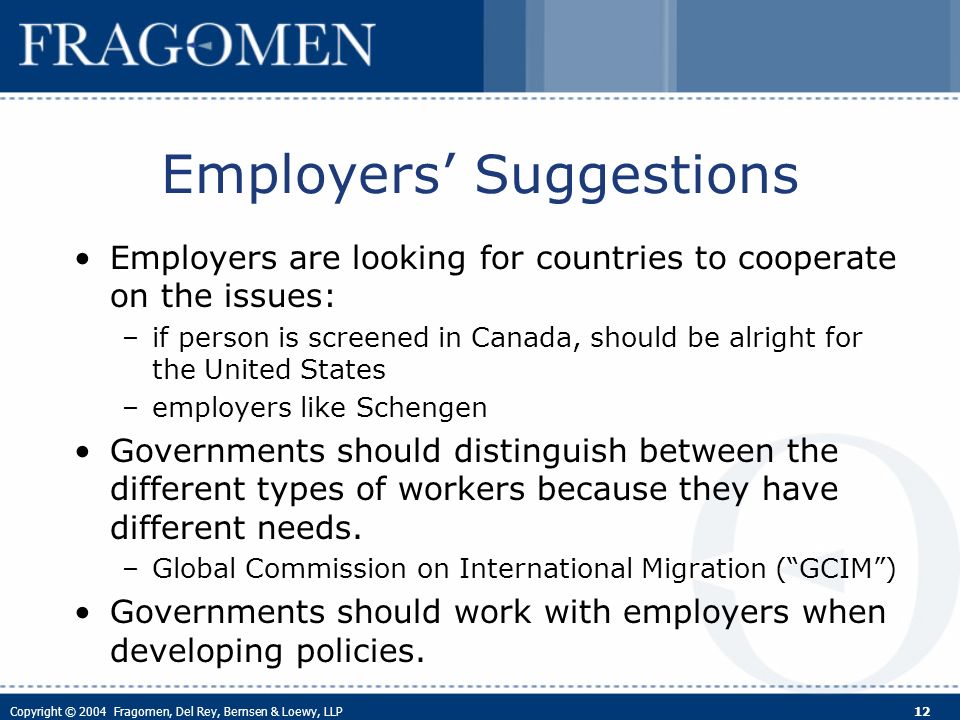 Copyright © 2004 Fragomen, Del Rey, Bernsen & Loewy, LLP 12 Employers Suggestions Employers are looking for countries to cooperate on the issues: –if person is screened in Canada, should be alright for the United States –employers like Schengen Governments should distinguish between the different types of workers because they have different needs.