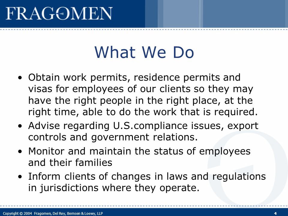 Copyright © 2004 Fragomen, Del Rey, Bernsen & Loewy, LLP 4 What We Do Obtain work permits, residence permits and visas for employees of our clients so they may have the right people in the right place, at the right time, able to do the work that is required.
