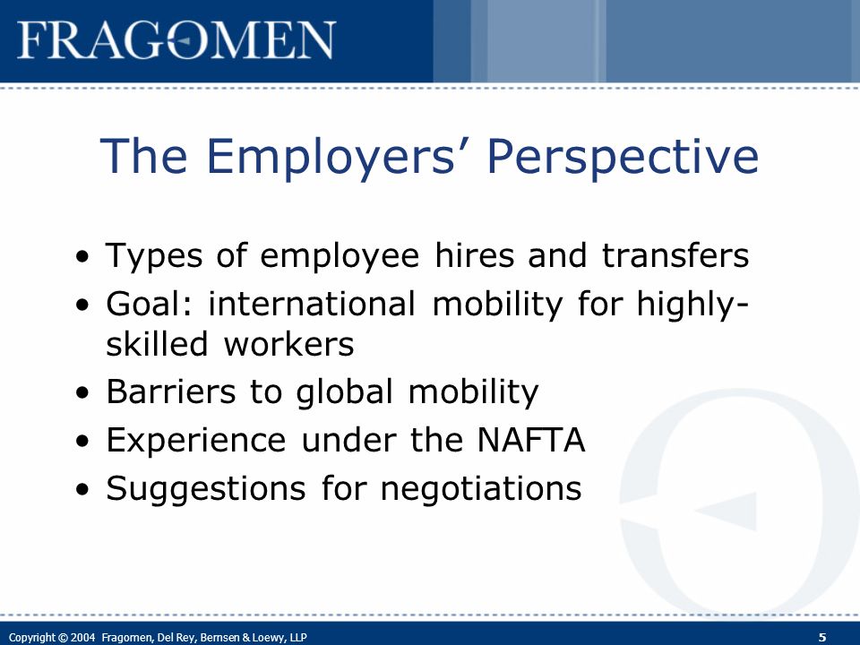 Copyright © 2004 Fragomen, Del Rey, Bernsen & Loewy, LLP 5 The Employers Perspective Types of employee hires and transfers Goal: international mobility for highly- skilled workers Barriers to global mobility Experience under the NAFTA Suggestions for negotiations