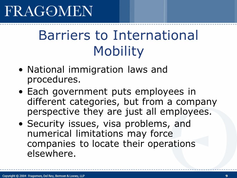 Copyright © 2004 Fragomen, Del Rey, Bernsen & Loewy, LLP 9 Barriers to International Mobility National immigration laws and procedures.