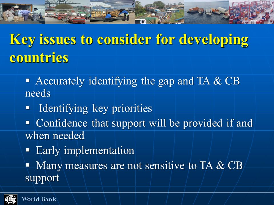 Key issues to consider for developing countries World Bank World Bank Accurately identifying the gap and TA & CB needs Accurately identifying the gap and TA & CB needs Identifying key priorities Identifying key priorities Confidence that support will be provided if and when needed Confidence that support will be provided if and when needed Early implementation Early implementation Many measures are not sensitive to TA & CB support Many measures are not sensitive to TA & CB support
