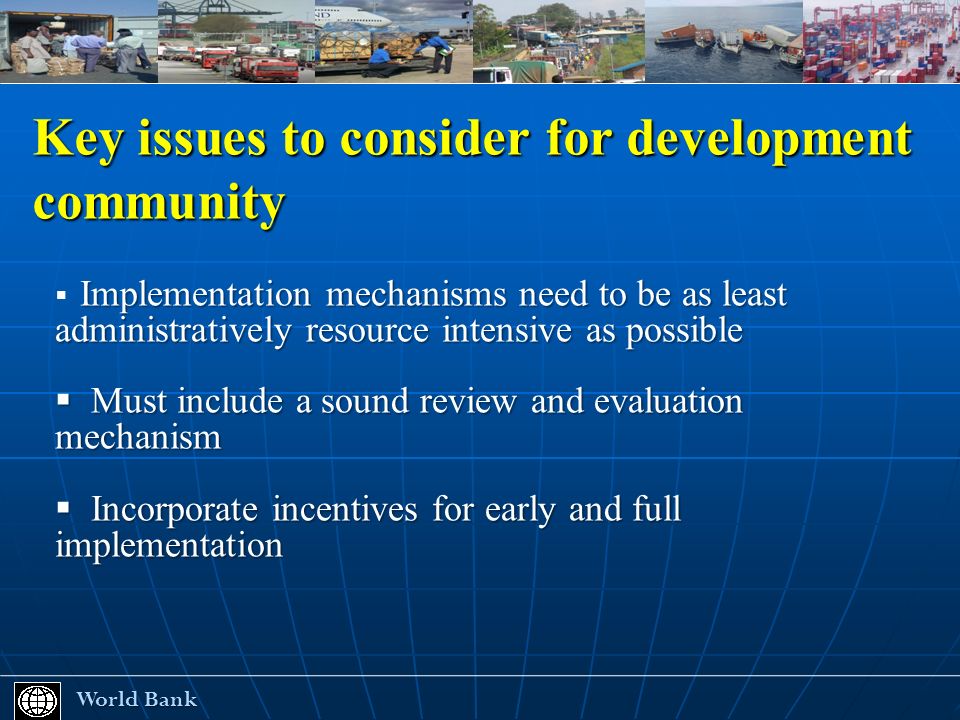 Key issues to consider for development community World Bank World Bank Implementation mechanisms need to be as least administratively resource intensive as possible Must include a sound review and evaluation mechanism Must include a sound review and evaluation mechanism Incorporate incentives for early and full implementation Incorporate incentives for early and full implementation