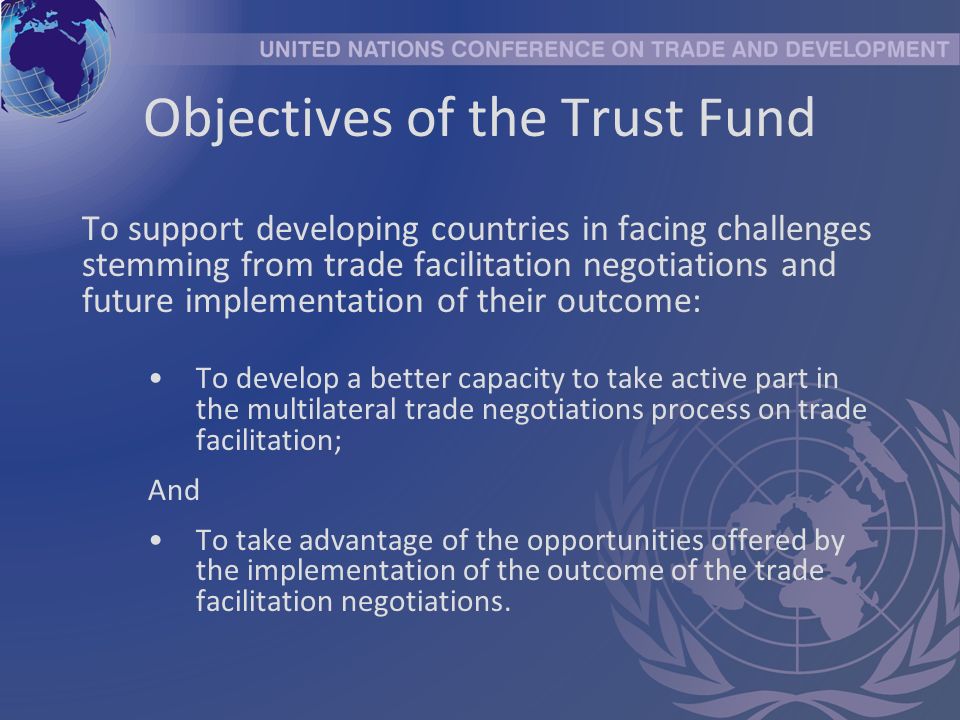 Objectives of the Trust Fund To support developing countries in facing challenges stemming from trade facilitation negotiations and future implementation of their outcome: To develop a better capacity to take active part in the multilateral trade negotiations process on trade facilitation; And To take advantage of the opportunities offered by the implementation of the outcome of the trade facilitation negotiations.