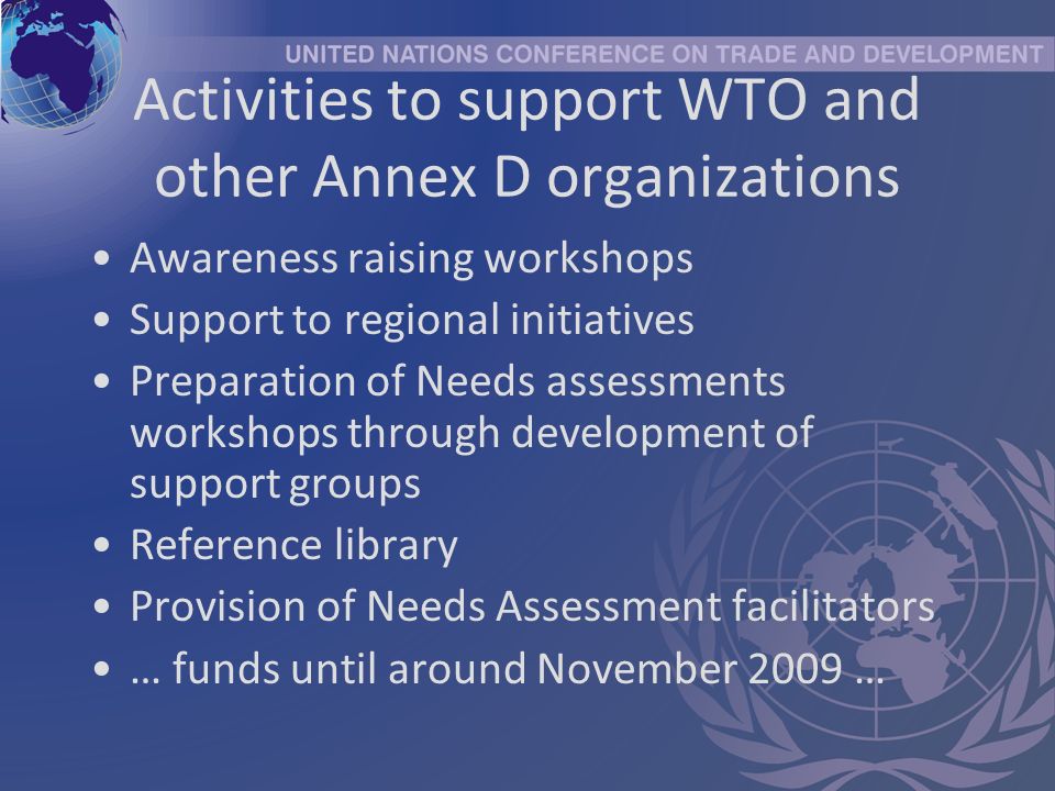 Activities to support WTO and other Annex D organizations Awareness raising workshops Support to regional initiatives Preparation of Needs assessments workshops through development of support groups Reference library Provision of Needs Assessment facilitators … funds until around November 2009 …