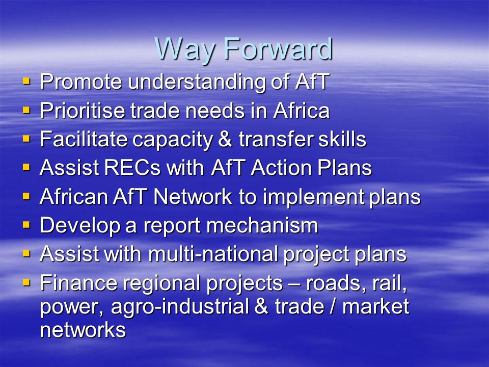 Way Forward Promote understanding of AfT Promote understanding of AfT Prioritise trade needs in Africa Prioritise trade needs in Africa Facilitate capacity & transfer skills Facilitate capacity & transfer skills Assist RECs with AfT Action Plans Assist RECs with AfT Action Plans African AfT Network to implement plans African AfT Network to implement plans Develop a report mechanism Develop a report mechanism Assist with multi-national project plans Assist with multi-national project plans Finance regional projects – roads, rail, power, agro-industrial & trade / market networks Finance regional projects – roads, rail, power, agro-industrial & trade / market networks