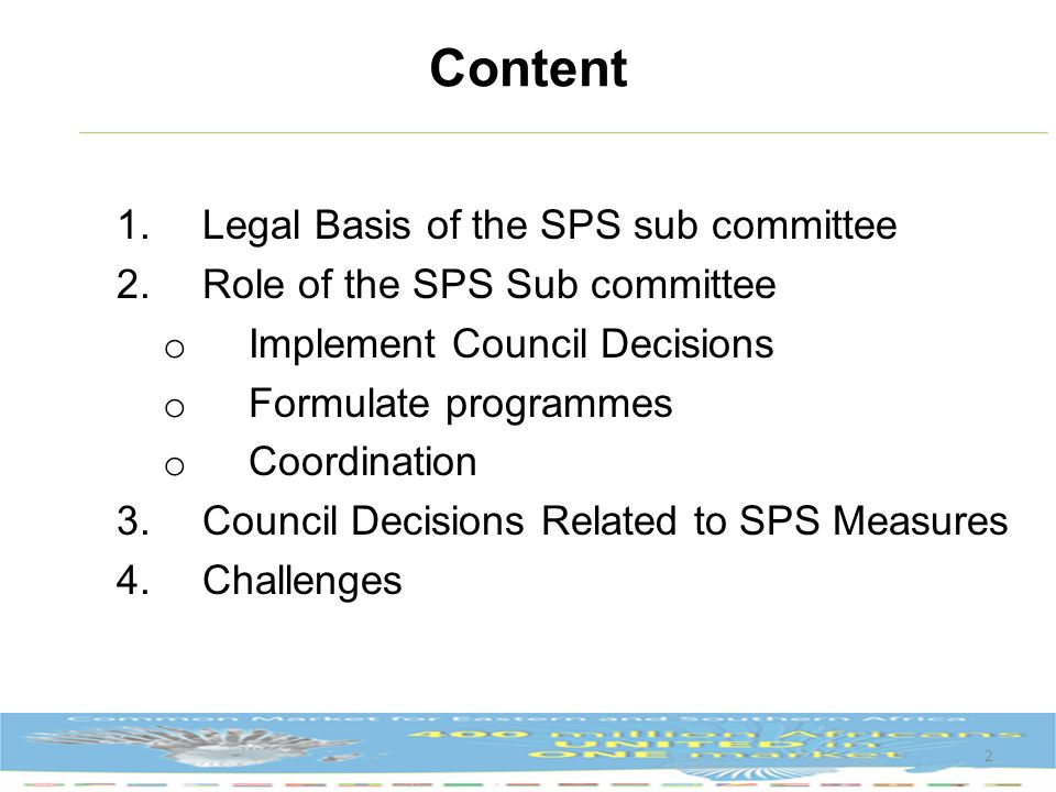 Content 1.Legal Basis of the SPS sub committee 2.Role of the SPS Sub committee o Implement Council Decisions o Formulate programmes o Coordination 3.Council Decisions Related to SPS Measures 4.Challenges 2