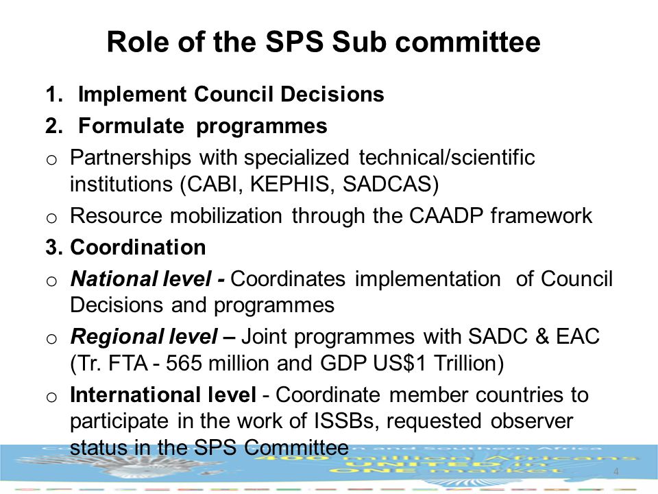 Role of the SPS Sub committee 1.Implement Council Decisions 2.Formulate programmes o Partnerships with specialized technical/scientific institutions (CABI, KEPHIS, SADCAS) o Resource mobilization through the CAADP framework 3.Coordination o National level - Coordinates implementation of Council Decisions and programmes o Regional level – Joint programmes with SADC & EAC (Tr.