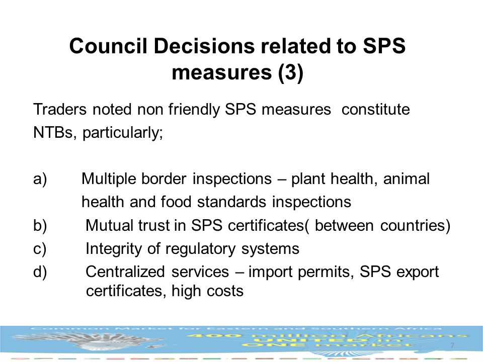 Traders noted non friendly SPS measures constitute NTBs, particularly; a)Multiple border inspections – plant health, animal health and food standards inspections b) Mutual trust in SPS certificates( between countries) c) Integrity of regulatory systems d) Centralized services – import permits, SPS export certificates, high costs 7 Council Decisions related to SPS measures (3)