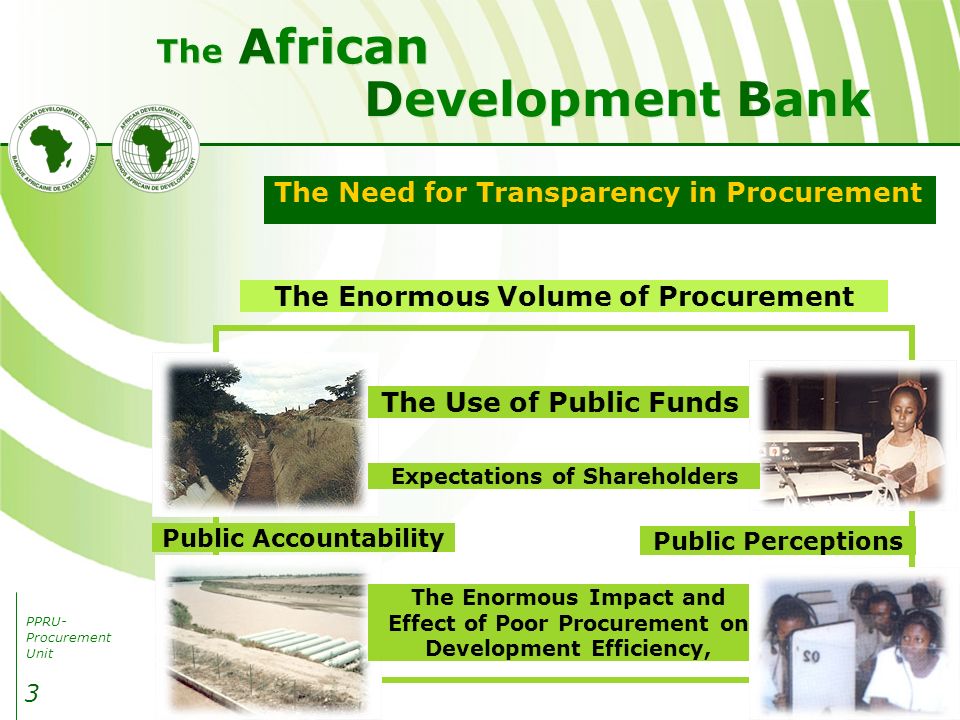 PPRU- Procurement Unit Development Bank African The 3 The Need for Transparency in Procurement The Enormous Volume of Procurement Public Accountability Public Perceptions The Enormous Impact and Effect of Poor Procurement on Development Efficiency, The Use of Public Funds Expectations of Shareholders