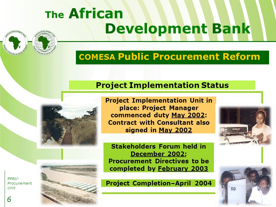 PPRU- Procurement Unit Development Bank African The 6 COMESA Public Procurement Reform Project Implementation Status Project Completion–April 2004 Project Implementation Unit in place: Project Manager commenced duty May 2002: Contract with Consultant also signed in May 2002 Stakeholders Forum held in December 2002; Procurement Directives to be completed by February 2003