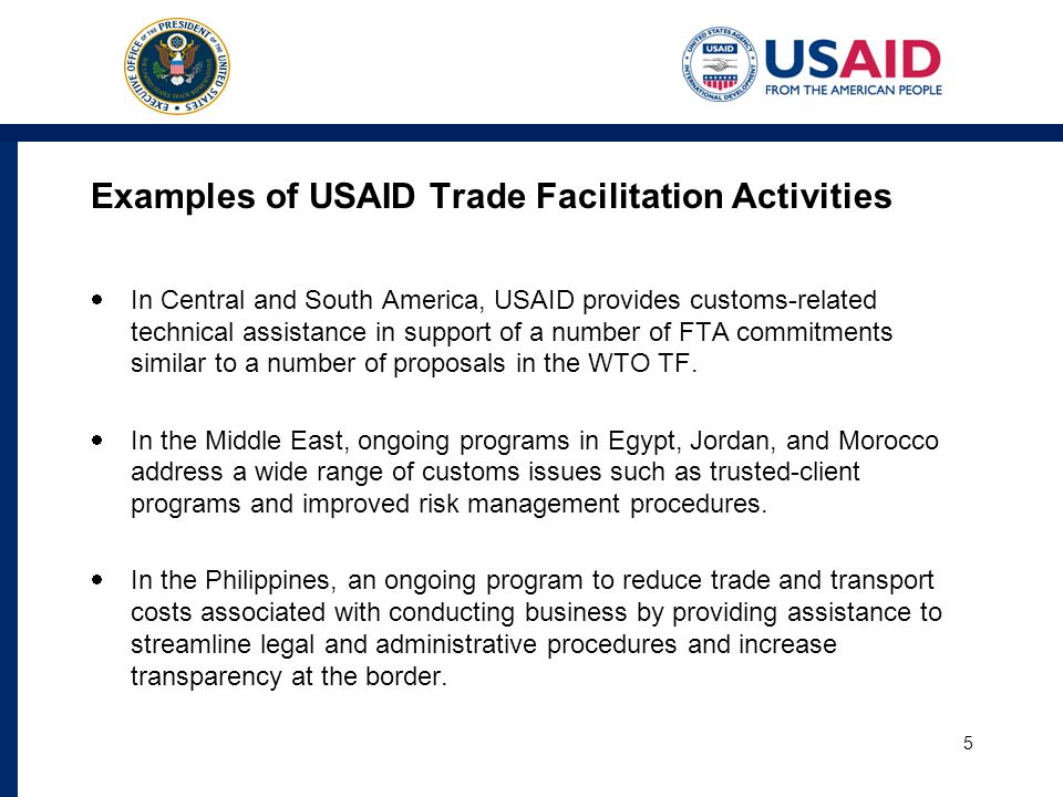 Examples of USAID Trade Facilitation Activities In Central and South America, USAID provides customs-related technical assistance in support of a number of FTA commitments similar to a number of proposals in the WTO TF.