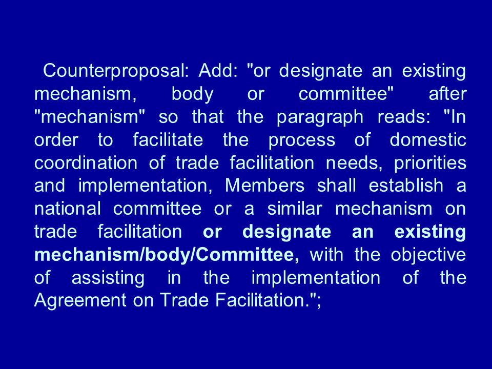 Counterproposal: Add: or designate an existing mechanism, body or committee after mechanism so that the paragraph reads: In order to facilitate the process of domestic coordination of trade facilitation needs, priorities and implementation, Members shall establish a national committee or a similar mechanism on trade facilitation or designate an existing mechanism/body/Committee, with the objective of assisting in the implementation of the Agreement on Trade Facilitation. ;