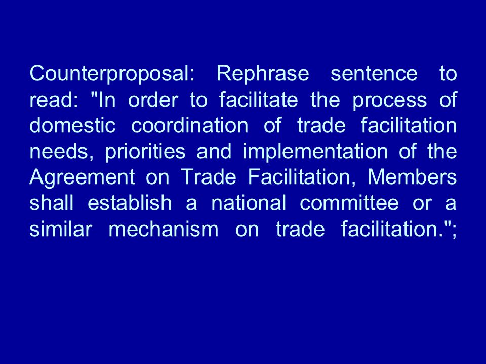 Counterproposal: Rephrase sentence to read: In order to facilitate the process of domestic coordination of trade facilitation needs, priorities and implementation of the Agreement on Trade Facilitation, Members shall establish a national committee or a similar mechanism on trade facilitation. ;