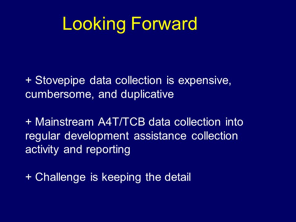 Looking Forward + Stovepipe data collection is expensive, cumbersome, and duplicative + Mainstream A4T/TCB data collection into regular development assistance collection activity and reporting + Challenge is keeping the detail