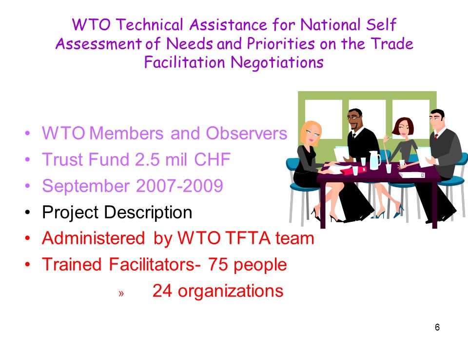 6 WTO Technical Assistance for National Self Assessment of Needs and Priorities on the Trade Facilitation Negotiations WTO Members and Observers Trust Fund 2.5 mil CHF September Project Description Administered by WTO TFTA team Trained Facilitators- 75 people » 24 organizations