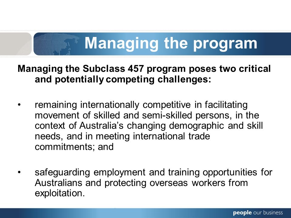 Managing the program Managing the Subclass 457 program poses two critical and potentially competing challenges: remaining internationally competitive in facilitating movement of skilled and semi-skilled persons, in the context of Australias changing demographic and skill needs, and in meeting international trade commitments; and safeguarding employment and training opportunities for Australians and protecting overseas workers from exploitation.