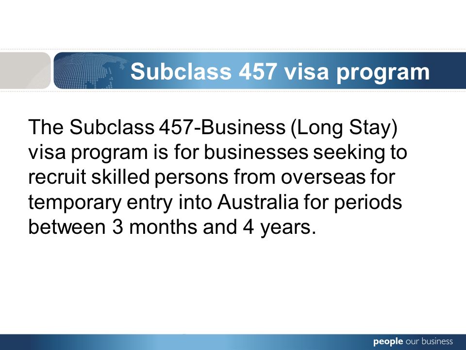 Subclass 457 visa program The Subclass 457-Business (Long Stay) visa program is for businesses seeking to recruit skilled persons from overseas for temporary entry into Australia for periods between 3 months and 4 years.