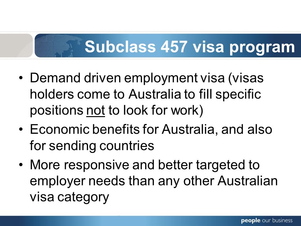 Demand driven employment visa (visas holders come to Australia to fill specific positions not to look for work) Economic benefits for Australia, and also for sending countries More responsive and better targeted to employer needs than any other Australian visa category Subclass 457 visa program