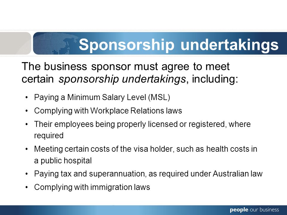 Sponsorship undertakings The business sponsor must agree to meet certain sponsorship undertakings, including: Paying a Minimum Salary Level (MSL) Complying with Workplace Relations laws Their employees being properly licensed or registered, where required Meeting certain costs of the visa holder, such as health costs in a public hospital Paying tax and superannuation, as required under Australian law Complying with immigration laws