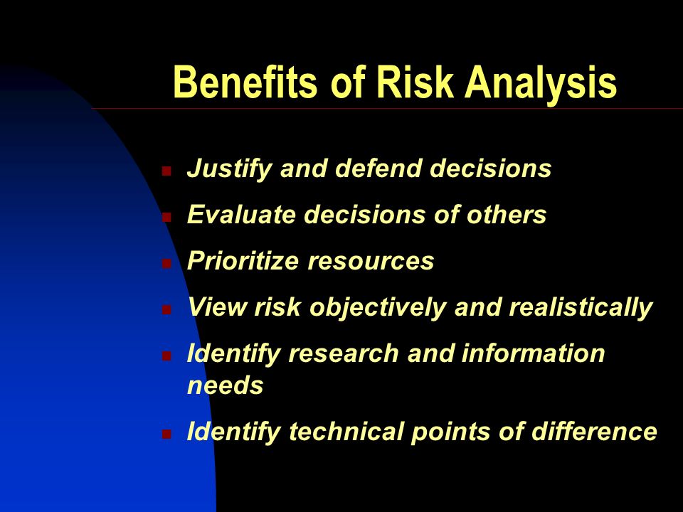 Benefits of Risk Analysis Justify and defend decisions Evaluate decisions of others Prioritize resources View risk objectively and realistically Identify research and information needs Identify technical points of difference