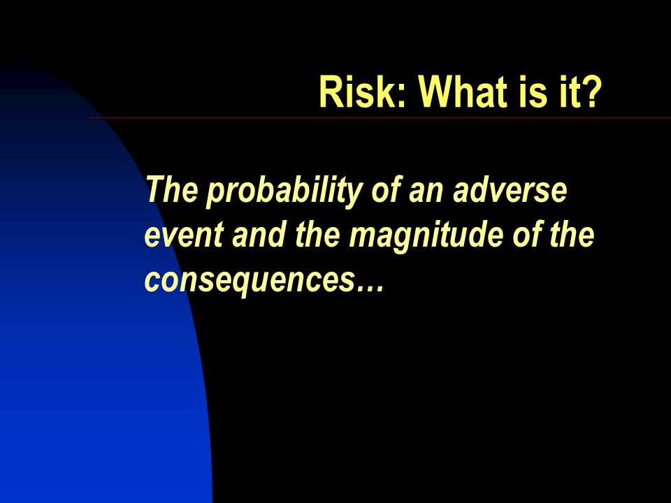 Risk: What is it The probability of an adverse event and the magnitude of the consequences…