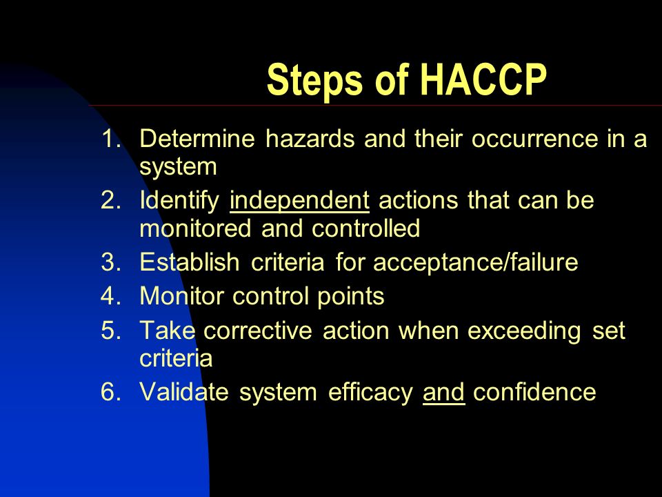 Steps of HACCP 1.Determine hazards and their occurrence in a system 2.Identify independent actions that can be monitored and controlled 3.Establish criteria for acceptance/failure 4.Monitor control points 5.Take corrective action when exceeding set criteria 6.Validate system efficacy and confidence
