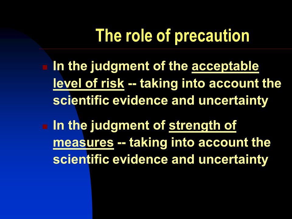 The role of precaution In the judgment of the acceptable level of risk -- taking into account the scientific evidence and uncertainty In the judgment of strength of measures -- taking into account the scientific evidence and uncertainty