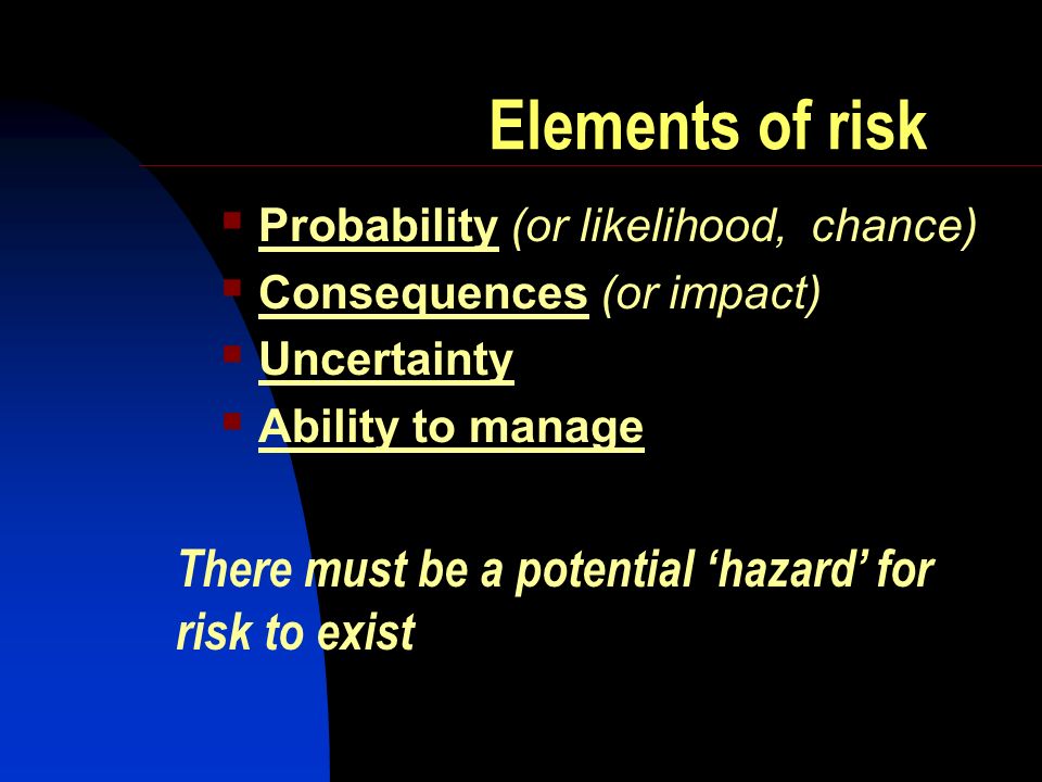 Elements of risk Probability (or likelihood, chance) Consequences (or impact) Uncertainty Ability to manage There must be a potential hazard for risk to exist