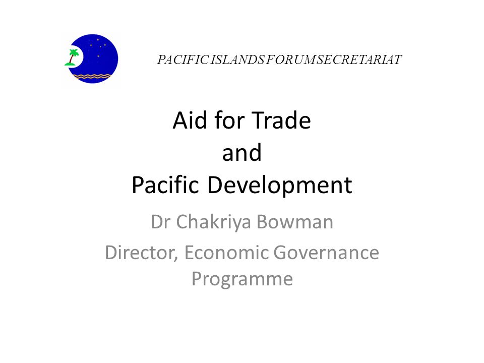 Aid for Trade and Pacific Development Dr Chakriya Bowman Director, Economic Governance Programme PACIFIC ISLANDS FORUM SECRETARIAT