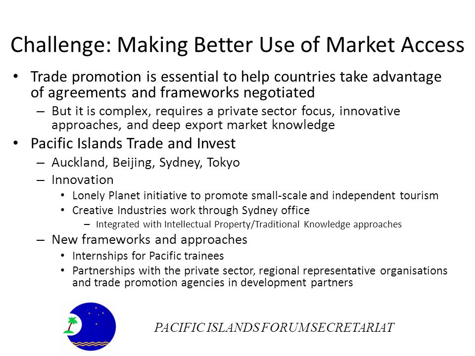 Challenge: Making Better Use of Market Access Trade promotion is essential to help countries take advantage of agreements and frameworks negotiated – But it is complex, requires a private sector focus, innovative approaches, and deep export market knowledge Pacific Islands Trade and Invest – Auckland, Beijing, Sydney, Tokyo – Innovation Lonely Planet initiative to promote small-scale and independent tourism Creative Industries work through Sydney office – Integrated with Intellectual Property/Traditional Knowledge approaches – New frameworks and approaches Internships for Pacific trainees Partnerships with the private sector, regional representative organisations and trade promotion agencies in development partners PACIFIC ISLANDS FORUM SECRETARIAT