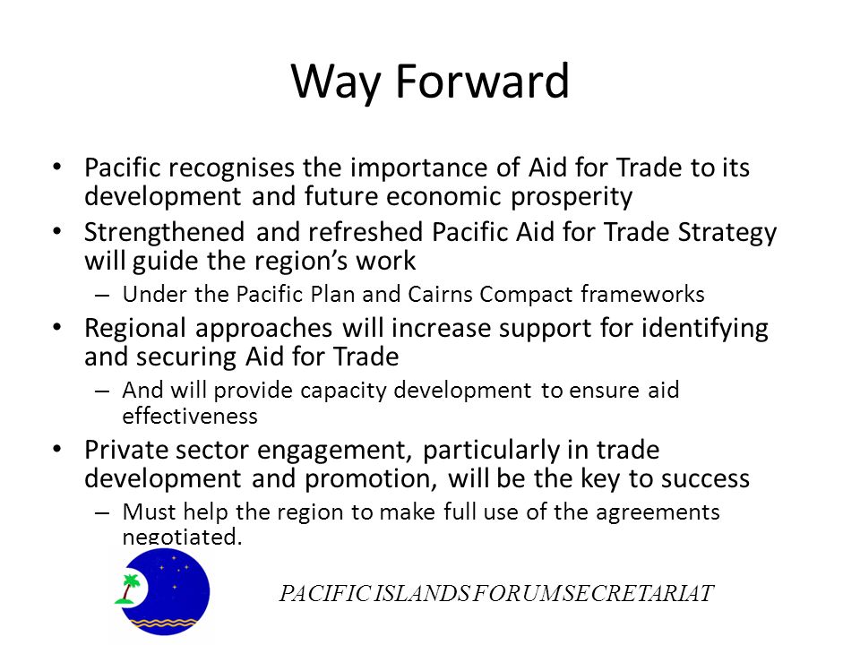 Way Forward Pacific recognises the importance of Aid for Trade to its development and future economic prosperity Strengthened and refreshed Pacific Aid for Trade Strategy will guide the regions work – Under the Pacific Plan and Cairns Compact frameworks Regional approaches will increase support for identifying and securing Aid for Trade – And will provide capacity development to ensure aid effectiveness Private sector engagement, particularly in trade development and promotion, will be the key to success – Must help the region to make full use of the agreements negotiated.