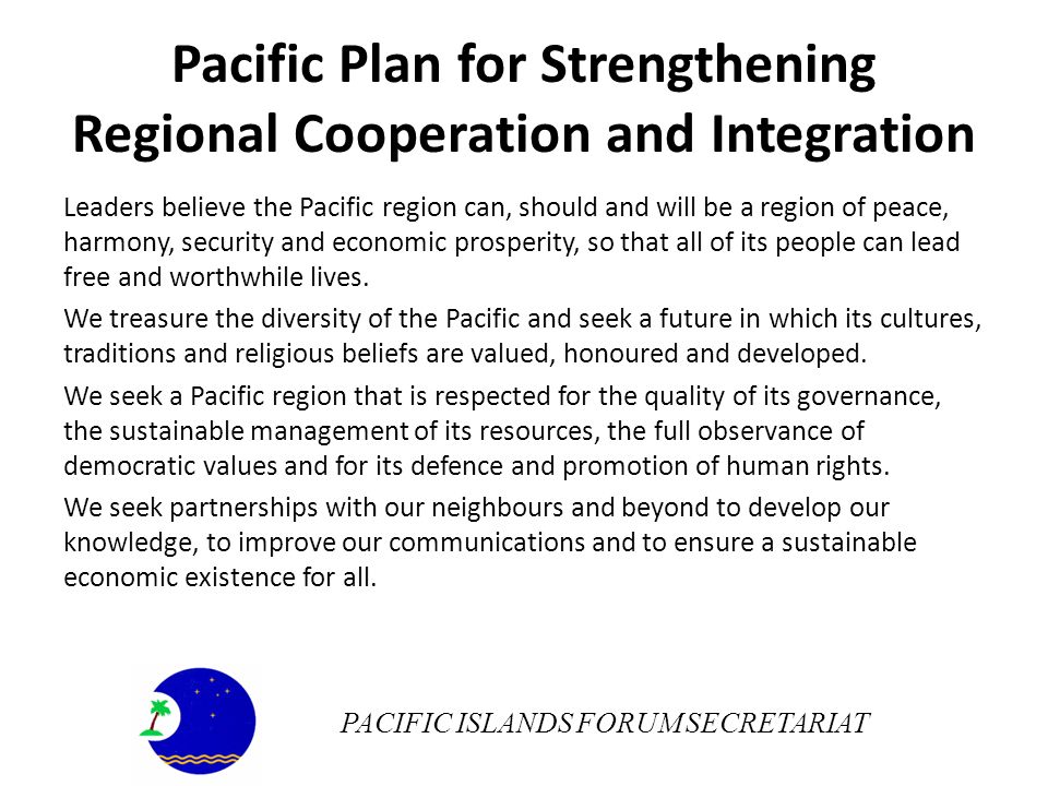 Pacific Plan for Strengthening Regional Cooperation and Integration Leaders believe the Pacific region can, should and will be a region of peace, harmony, security and economic prosperity, so that all of its people can lead free and worthwhile lives.