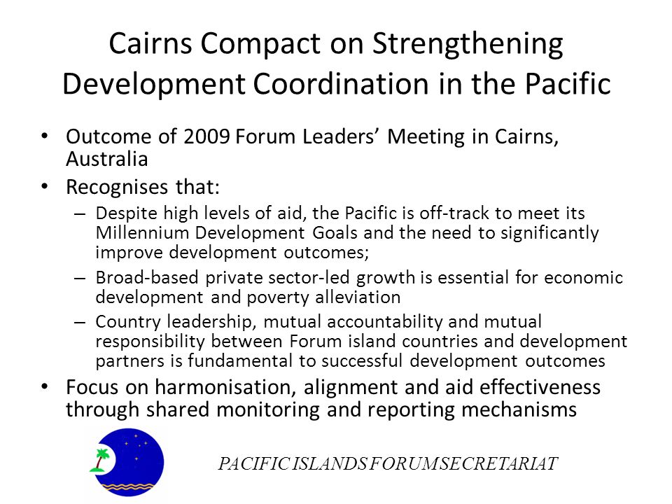 Cairns Compact on Strengthening Development Coordination in the Pacific Outcome of 2009 Forum Leaders Meeting in Cairns, Australia Recognises that: – Despite high levels of aid, the Pacific is off-track to meet its Millennium Development Goals and the need to significantly improve development outcomes; – Broad-based private sector-led growth is essential for economic development and poverty alleviation – Country leadership, mutual accountability and mutual responsibility between Forum island countries and development partners is fundamental to successful development outcomes Focus on harmonisation, alignment and aid effectiveness through shared monitoring and reporting mechanisms PACIFIC ISLANDS FORUM SECRETARIAT