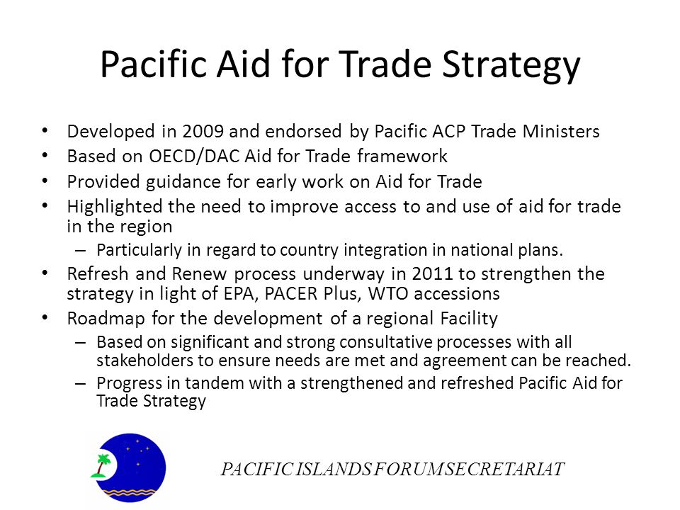 Pacific Aid for Trade Strategy Developed in 2009 and endorsed by Pacific ACP Trade Ministers Based on OECD/DAC Aid for Trade framework Provided guidance for early work on Aid for Trade Highlighted the need to improve access to and use of aid for trade in the region – Particularly in regard to country integration in national plans.