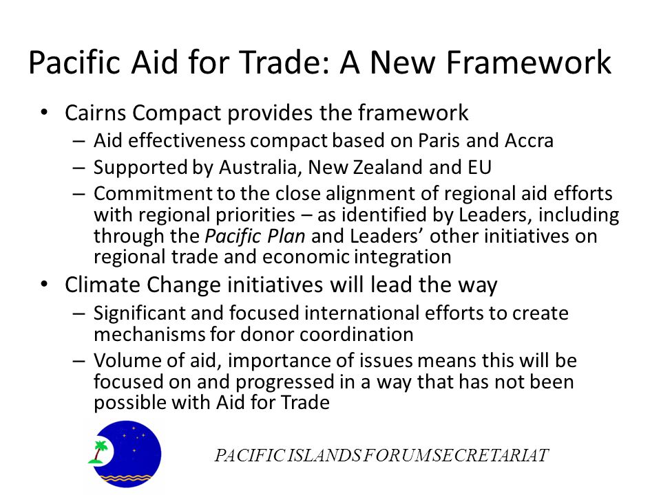 Pacific Aid for Trade: A New Framework Cairns Compact provides the framework – Aid effectiveness compact based on Paris and Accra – Supported by Australia, New Zealand and EU – Commitment to the close alignment of regional aid efforts with regional priorities – as identified by Leaders, including through the Pacific Plan and Leaders other initiatives on regional trade and economic integration Climate Change initiatives will lead the way – Significant and focused international efforts to create mechanisms for donor coordination – Volume of aid, importance of issues means this will be focused on and progressed in a way that has not been possible with Aid for Trade PACIFIC ISLANDS FORUM SECRETARIAT