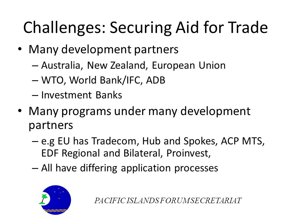 Challenges: Securing Aid for Trade Many development partners – Australia, New Zealand, European Union – WTO, World Bank/IFC, ADB – Investment Banks Many programs under many development partners – e.g EU has Tradecom, Hub and Spokes, ACP MTS, EDF Regional and Bilateral, Proinvest, – All have differing application processes PACIFIC ISLANDS FORUM SECRETARIAT