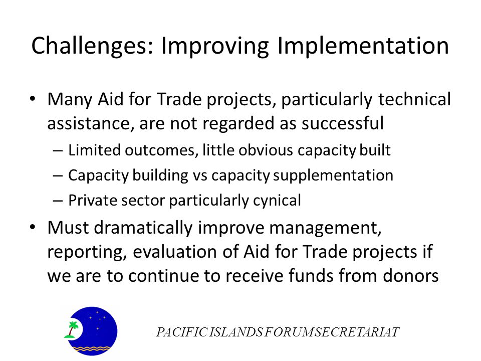 Challenges: Improving Implementation Many Aid for Trade projects, particularly technical assistance, are not regarded as successful – Limited outcomes, little obvious capacity built – Capacity building vs capacity supplementation – Private sector particularly cynical Must dramatically improve management, reporting, evaluation of Aid for Trade projects if we are to continue to receive funds from donors PACIFIC ISLANDS FORUM SECRETARIAT